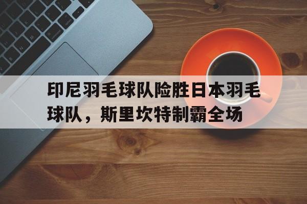 印尼羽毛球队险胜日本羽毛球队,斯里坎特制霸全场 印尼羽毛球队险胜日本羽毛球队,斯里坎特制霸全场